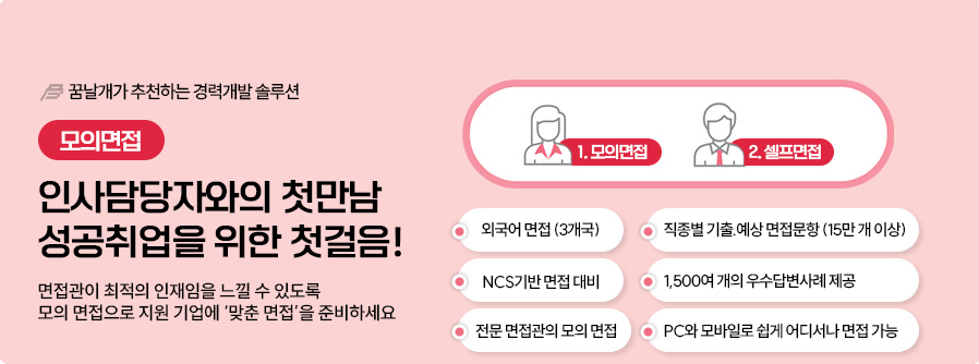 05.모의면접-꿈날개가 추천하는 경력개발솔루션,모의면접: 인사담당자와의 첫만남 성공취업을 위한 첫걸음! 면접관이 최적의 인재임을 느낄 수 있도록 모의 면접으로 지원 기업에 '맞춤 면접'을 준비하세요 1.모의면접, 2.셀프면접 (외국어면접(3개국), NCS기반 면접 대비, 전문 면접관의 모의면접, 직종별 기출,예상 면접문항(15만개 이상), 1,500여 개의 우수답변사례 제공, PC와 모바일로 쉽게 어디서나 면접 가능)
