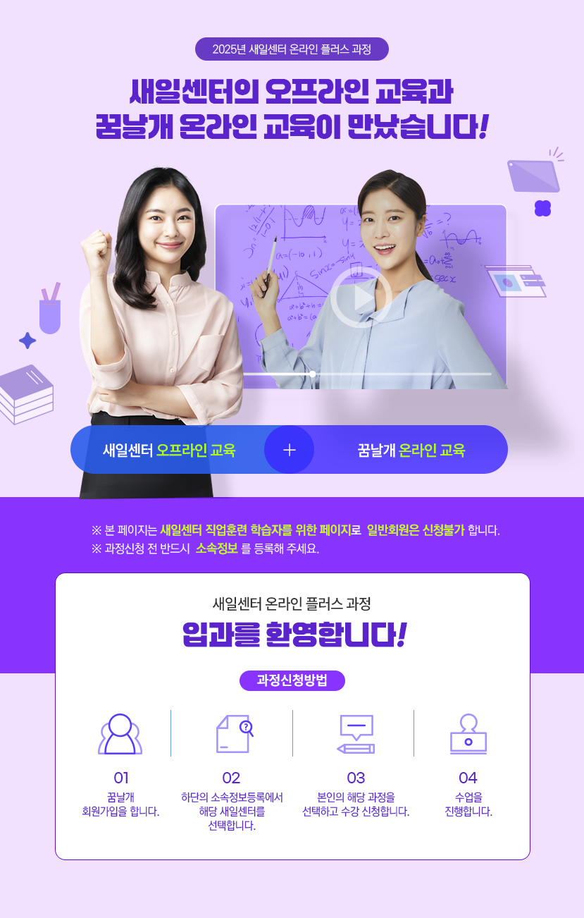 2025년 새일센터 온라인 플러스 과정새일센터의 오프라인 교육과꿈날개 온라인 교육이 만났습니다!새일센터 오프라인 교육+꿈날개 온라인 교육※ 본 페지는 새일센터 직업훈련 학습자를 위한 페이지로 일반회원은 신청불가 합니다.※ 과정신청 전 반드시 소속정보를 등록해 주세요.새일센터 온라인 플러스 정입과를 환영합니다!과정신청방법01꿈날개회원가입을 합니다.02하단의 소속정보등록에서해당 새일센터를선택합니다.03본인의 해당 과정을선택하고 수강 신청합니다.04수업을진행합니다.